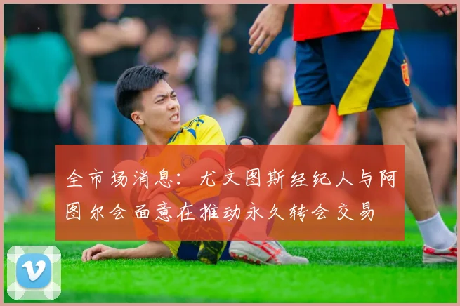 全市场消息：尤文图斯经纪人与阿图尔会面意在推动永久转会交易