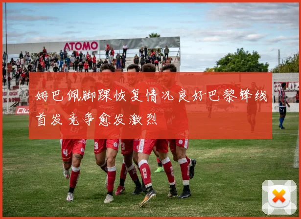 姆巴佩脚踝恢复情况良好巴黎锋线首发竞争愈发激烈