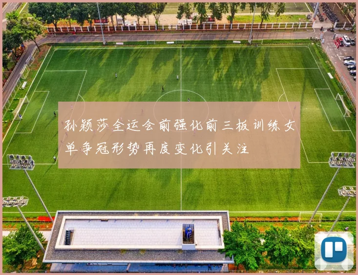 孙颖莎全运会前强化前三板训练女单争冠形势再度变化引关注