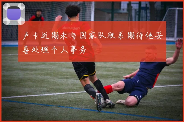 卢卡近期未与国家队联系期待他妥善处理个人事务