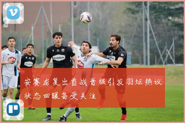 安赛龙复出首战晋级引发羽坛热议状态回暖备受关注