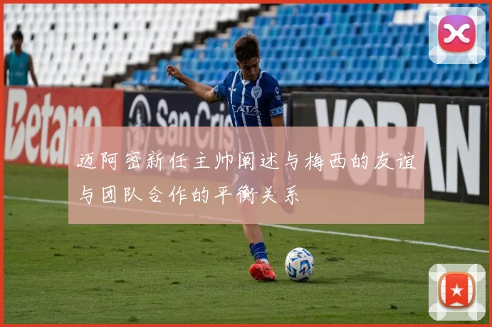 迈阿密新任主帅阐述与梅西的友谊与团队合作的平衡关系
