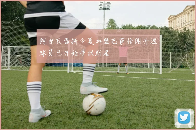阿尔瓦雷斯今夏加盟巴萨传闻升温球员已开始寻找新居