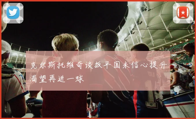 克尔斯托维奇谈扳平国米信心提升渴望再进一球
