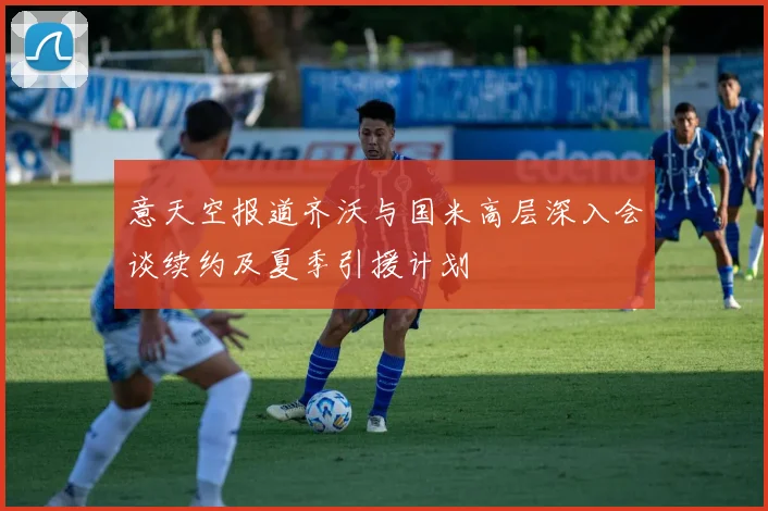 意天空报道齐沃与国米高层深入会谈续约及夏季引援计划