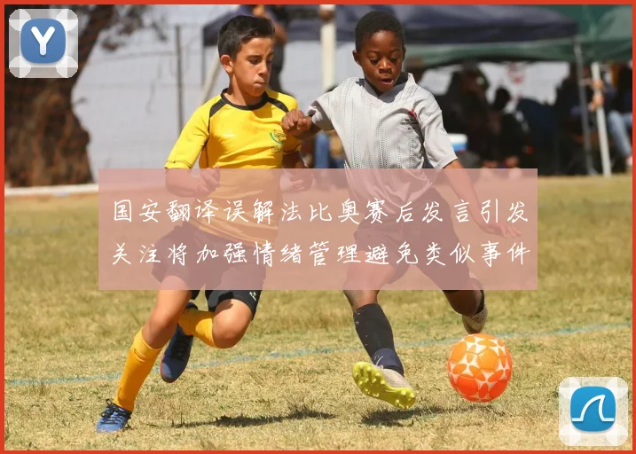 国安翻译误解法比奥赛后发言引发关注将加强情绪管理避免类似事件发生