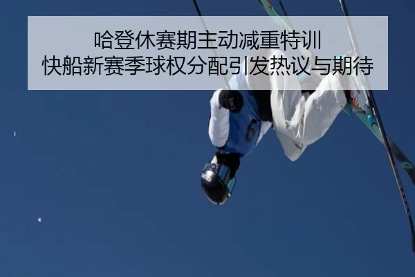 哈登休赛期主动减重特训 快船新赛季球权分配引发热议与期待